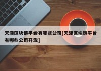 天津区块链平台有哪些公司[天津区块链平台有哪些公司开发]