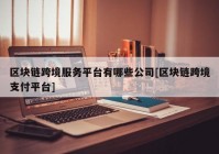 区块链跨境服务平台有哪些公司[区块链跨境支付平台]